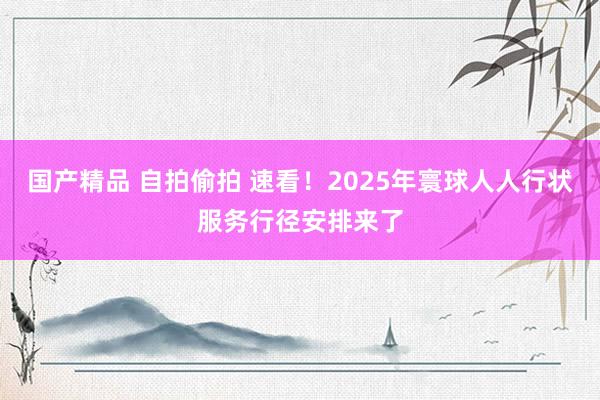 国产精品 自拍偷拍 速看！2025年寰球人人行状服务行径安排来了