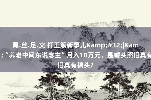 黑.丝.足.交 打工簇新事儿&#32;|&#32;“养老中间东说念主”月入10万元，是噱头照旧真有搞头？