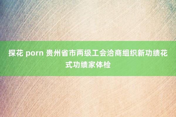 探花 porn 贵州省市两级工会洽商组织新功绩花式功绩家体检