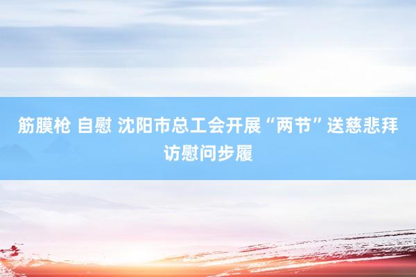 筋膜枪 自慰 沈阳市总工会开展“两节”送慈悲拜访慰问步履