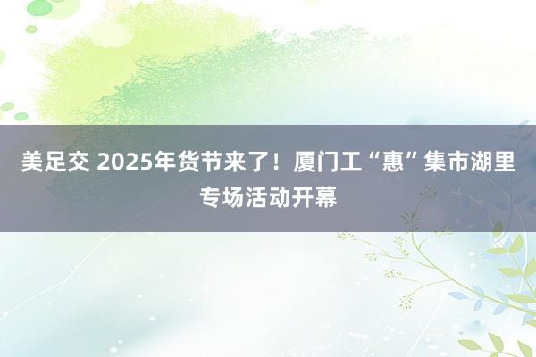 美足交 2025年货节来了！厦门工“惠”集市湖里专场活动开幕