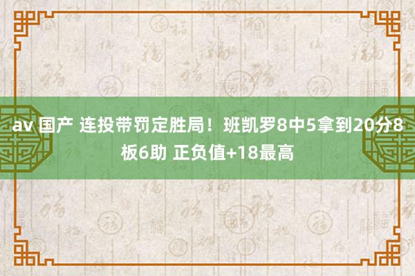 av 国产 连投带罚定胜局！班凯罗8中5拿到20分8板6助 正负值+18最高