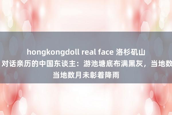 hongkongdoll real face 洛杉矶山火合手续刻薄 对话亲历的中国东谈主：游池塘底布满黑灰，当地数月未彰着降雨