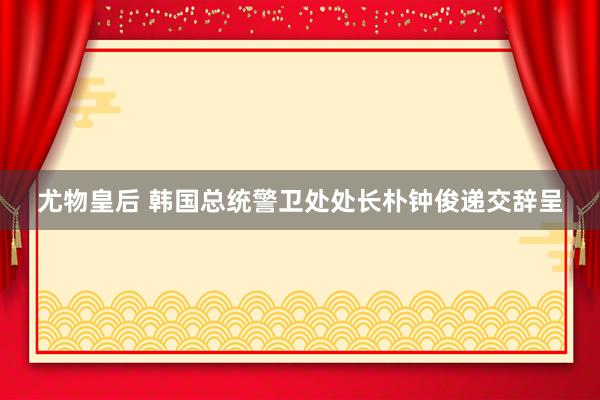 尤物皇后 韩国总统警卫处处长朴钟俊递交辞呈