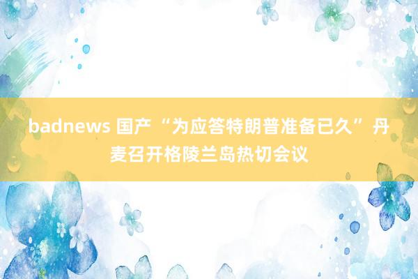 badnews 国产 “为应答特朗普准备已久” 丹麦召开格陵兰岛热切会议