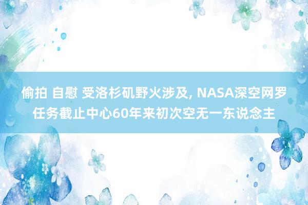 偷拍 自慰 受洛杉矶野火涉及， NASA深空网罗任务截止中心60年来初次空无一东说念主