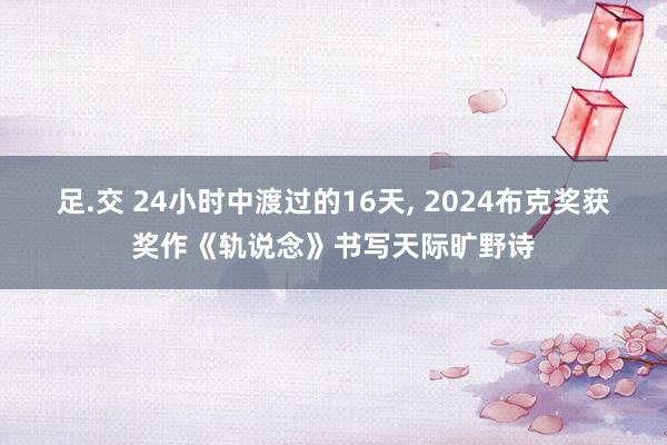 足.交 24小时中渡过的16天， 2024布克奖获奖作《轨说念》书写天际旷野诗