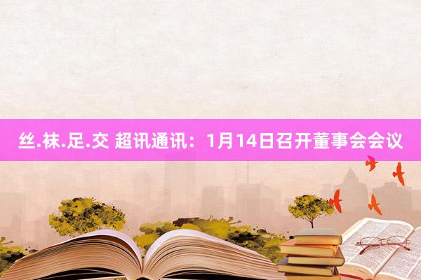 丝.袜.足.交 超讯通讯：1月14日召开董事会会议