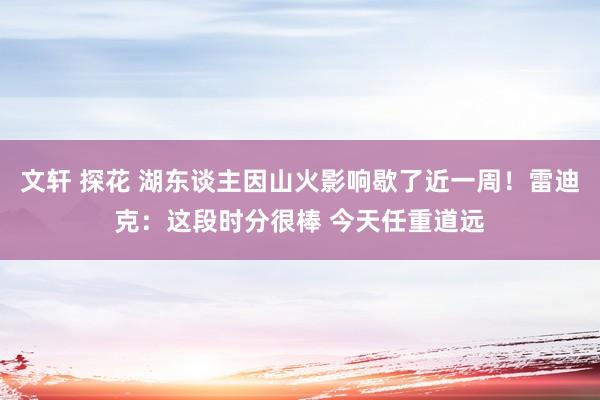 文轩 探花 湖东谈主因山火影响歇了近一周！雷迪克：这段时分很棒 今天任重道远