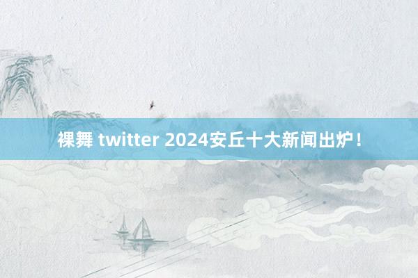 裸舞 twitter 2024安丘十大新闻出炉！