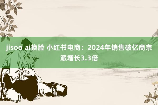 jisoo ai换脸 小红书电商：2024年销售破亿商宗派增长3.3倍