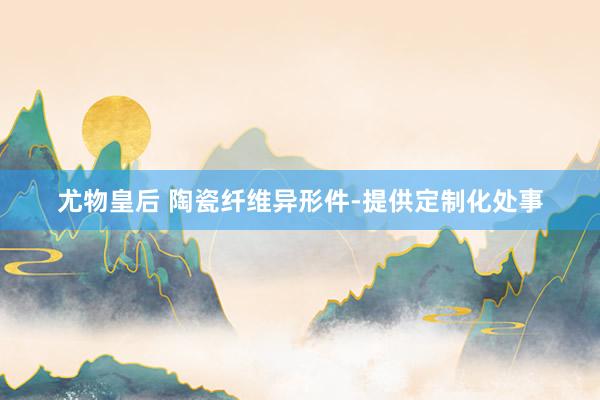 尤物皇后 陶瓷纤维异形件-提供定制化处事