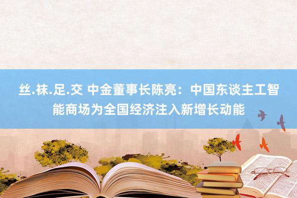 丝.袜.足.交 中金董事长陈亮：中国东谈主工智能商场为全国经济注入新增长动能