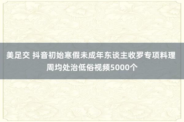 美足交 抖音初始寒假未成年东谈主收罗专项料理 周均处治低俗视频5000个