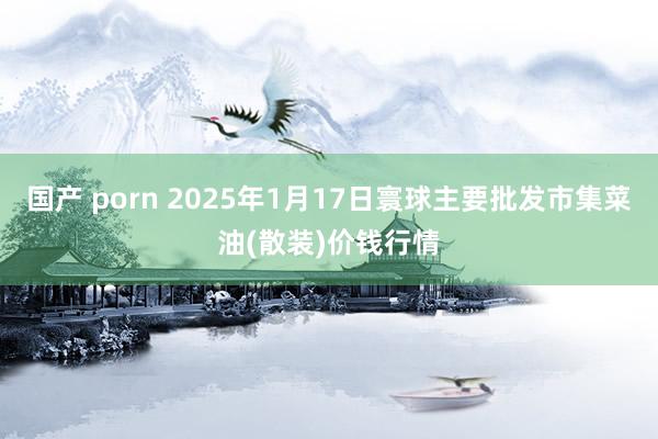 国产 porn 2025年1月17日寰球主要批发市集菜油(散装)价钱行情