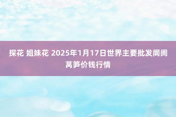 探花 姐妹花 2025年1月17日世界主要批发阛阓莴笋价钱行情