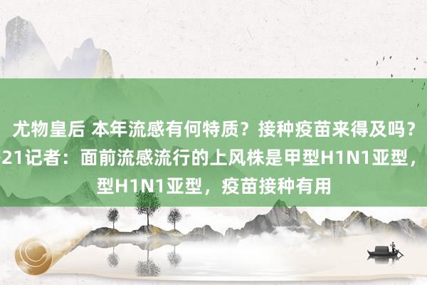 尤物皇后 本年流感有何特质？接种疫苗来得及吗？国度卫健委答21记者：面前流感流行的上风株是甲型H1N1亚型，疫苗接种有用