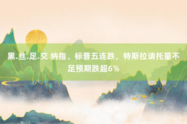 黑.丝.足.交 纳指、标普五连跌，特斯拉请托量不足预期跌超6%
