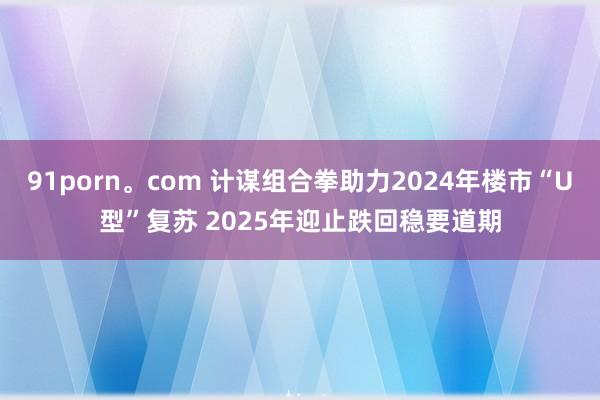 91porn。com 计谋组合拳助力2024年楼市“U型”复苏 2025年迎止跌回稳要道期