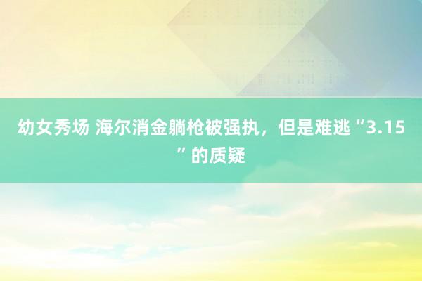 幼女秀场 海尔消金躺枪被强执，但是难逃“3.15”的质疑