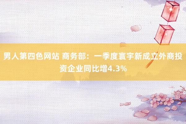 男人第四色网站 商务部：一季度寰宇新成立外商投资企业同比增4.3%