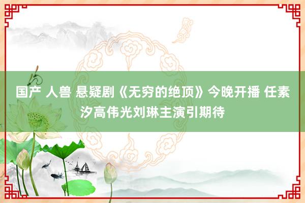 国产 人兽 悬疑剧《无穷的绝顶》今晚开播 任素汐高伟光刘琳主演引期待