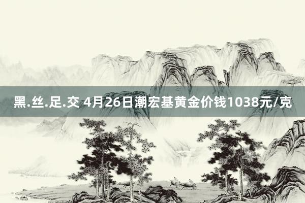 黑.丝.足.交 4月26日潮宏基黄金价钱1038元/克